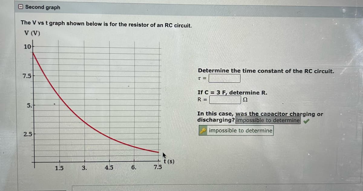 Second graph
The V vs t graph shown below is for the resistor of an RC circuit.
V (V)
10
7.5
5.
2.5
1.5
3.
4.5
6.
7.5
t(s)
Determine the time constant of the RC circuit.
T=
If C = 3 F, determine R.
R=
Ω
In this case, was the capacitor charging or
discharging? impossible to determine
impossible to determine