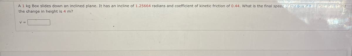 A 1 kg Box slides down an inclined plane. It has an incline of 1.25664 radians and coefficient of kinetic friction of 0.44. What is the final speed of the Box if it started at rest and
the change in height is 4 m?
V =