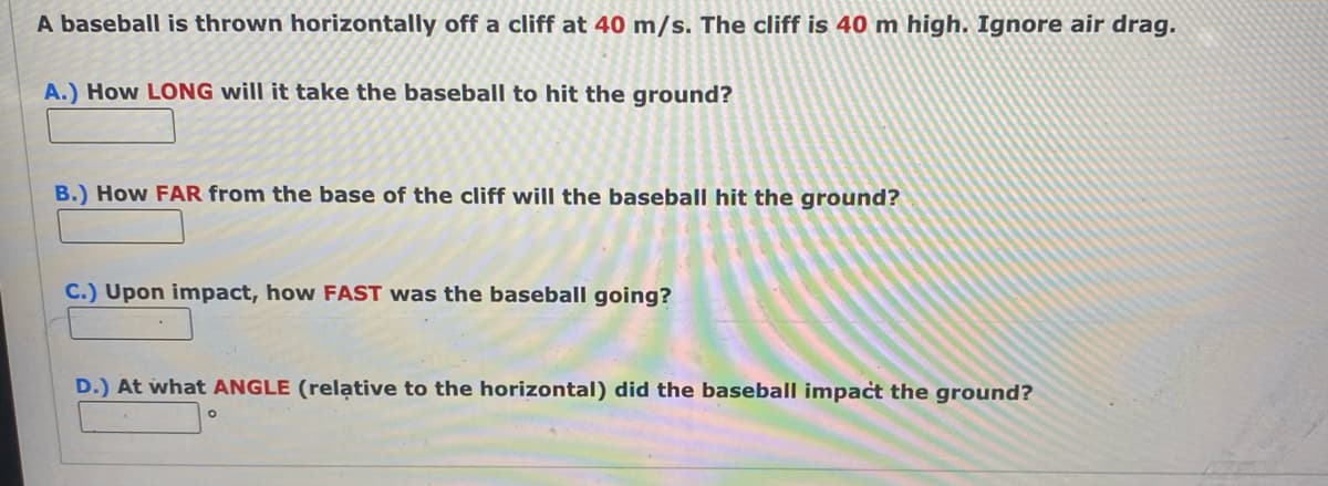 A baseball is thrown horizontally off a cliff at 40 m/s. The cliff is 40 m high. Ignore air drag.
A.) How LONG will it take the baseball to hit the ground?
B.) How FAR from the base of the cliff will the baseball hit the ground?
C.) Upon impact, how FAST was the baseball going?
D.) At what ANGLE (relative to the horizontal) did the baseball impact the ground?