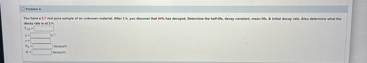 Problem A
You have a 5.7 mol pure sample of an unknown material. After 2 h, you discover that 44% has decayed. Determine the half-life, decay constant, mean life, & initial decay rate. Also determine what the
decay rate is at 2 h.
T1/2=
λ =
T=
Ro=
R=
h-1
decays/h
decays/h