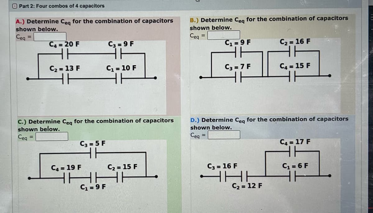 Part 2: Four combos of 4 capacitors
A.) Determine Ceq for the combination of capacitors
shown below.
Ceq =
C4 = 20 F
C₂ = 13 F
C.) Determine Ceq for the combination of capacitors
shown below.
Ceq =
C3= 5 F
HH
C4 = 19 F
C3=9 F
HH
C₁ = 10 F
C₁ = 9 F
C₂ = 15 F
HHHH
B.) Determine Ceq for the combination of capacitors
shown below.
Ceq =
C₁=9 F
36
C3 = 7 F
HH
C3 = 16 F
D.) Determine Ceq for the combination of capacitors
shown below.
Ceq =
HE
C₂ = 16 F
AH
C₂ = 12 F
C4 = 15 F
HH
C4 = 17 F
HH
C₁ = 6 F
HH