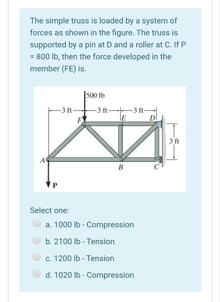 The simple truss is loaded by a system of
forces as shown in the figure. The truss is
supported by a pin at D and a roller at C. If P
= 800 lb, then the force developed in the
member (FE) is.
500 lb
-3 ft
-3 ft
D
-3 ft-
F
3 ft
B
Select one:
a. 1000 lb - Compression
b. 2100 lb - Tension
c. 1200 lb - Tension
d. 1020 lb - Compression
