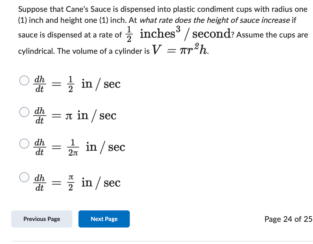 Suppose that Cane's Sauce is dispensed into plastic condiment cups with radius one
(1) inch and height one (1) inch. At what rate does the height of sauce increase if
sauce is dispensed at a rate of
1½½ inches³ / second? Assume the cups are
2
cylindrical. The volume of a cylinder is V
= πr²h.
dh
=
dt
1½½ in / sec
dh
dt
= л in /sec
dh
1
=
dt
2π
in / sec
dh
dt
=
Π
2) in / sec
Previous Page
Next Page
Page 24 of 25