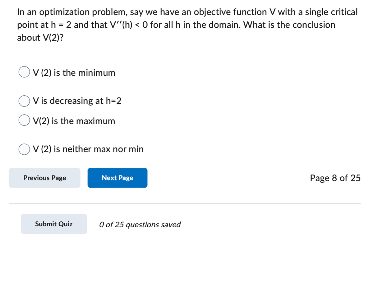 In an optimization problem, say we have an objective function V with a single critical
point at h = 2 and that V''(h) < 0 for all h in the domain. What is the conclusion
about V(2)?
OV (2) is the minimum
V is decreasing at h=2
V(2) is the maximum
V (2) is neither max nor min
Previous Page
Next Page
Submit Quiz
0 of 25 questions saved
Page 8 of 25