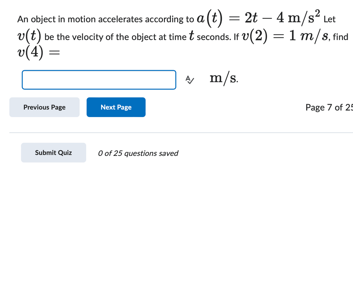 An object in motion accelerates according to a
a (t)
=
2t - 4 m/s² Let
v(t) be the
be the velocity of the object at time t seconds. If V(2) = 1 m/s, find
v(4)
=
Previous Page
Next Page
Submit Quiz
0 of 25 questions saved
A m/s.
Page 7 of 25