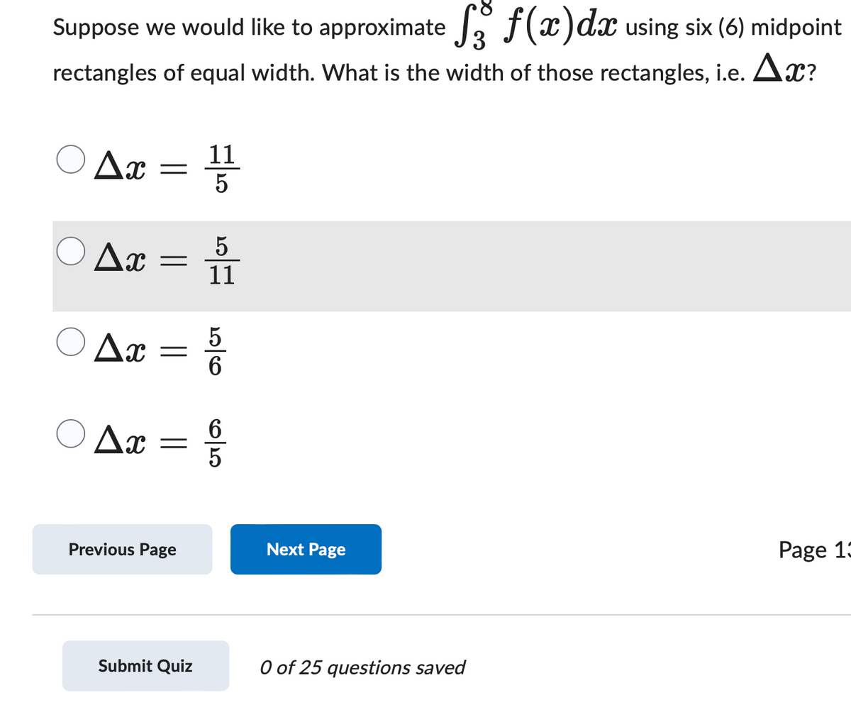 Suppose we would like to approximate 33 f(x)dx using six (6) midpoint
rectangles of equal width. What is the width of those rectangles, i.e. ▲x?
Δη
Δη
Ax
11
=
5
5
11
=
-
10/7 10/0
5
6
Δη
=
Previous Page
65
65
Next Page
Submit Quiz
0 of 25 questions saved
Page 13