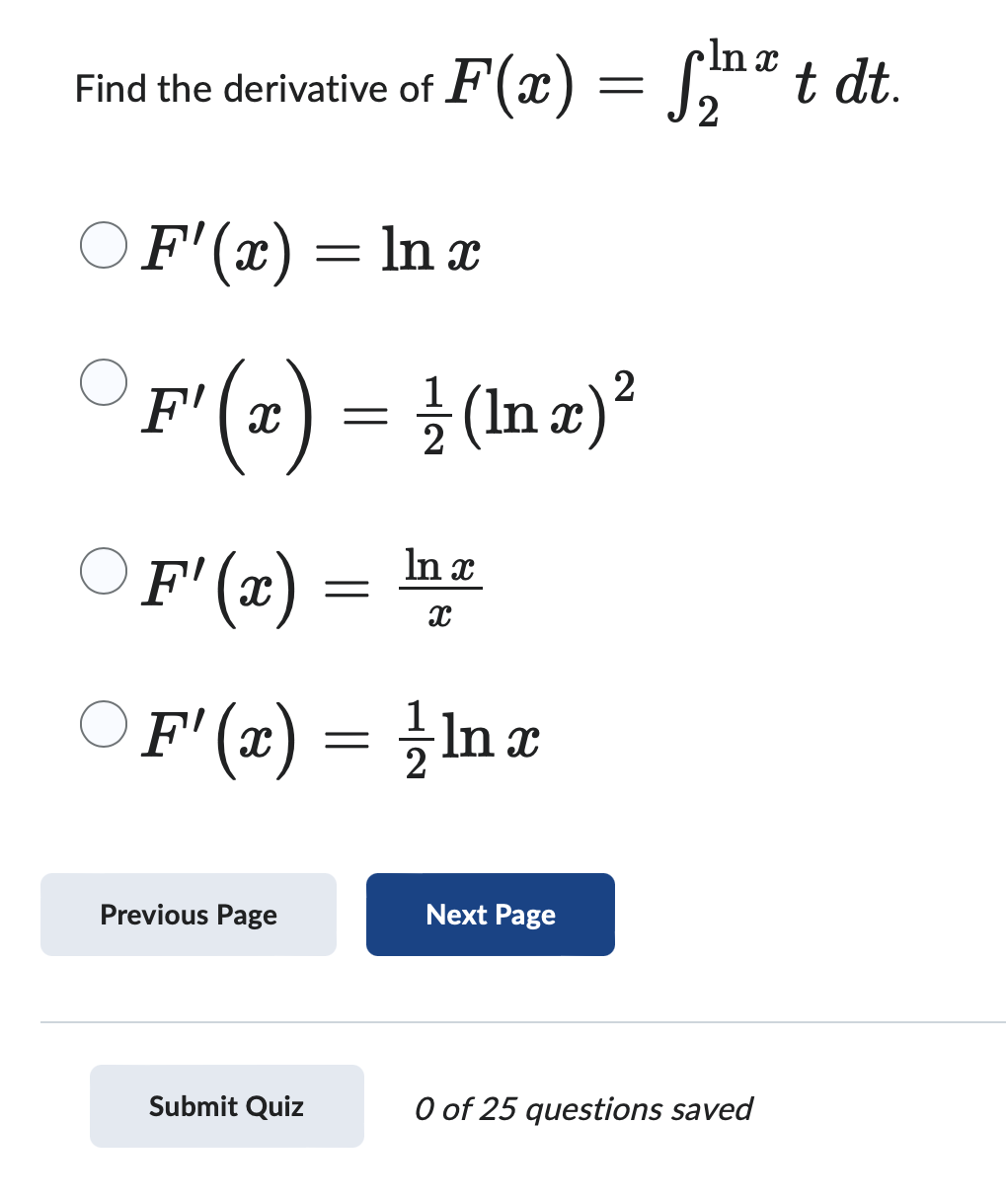 Inx
Find the derivative of F(x) = √ t dt.
○ F'(x) = ln x
2
F' (x) = ½ (ln x) ²
○
F' (x):
ln x
=
x
О
○ F' (x) = ½/nx
Previous Page
Next Page
Submit Quiz
0 of 25 questions saved