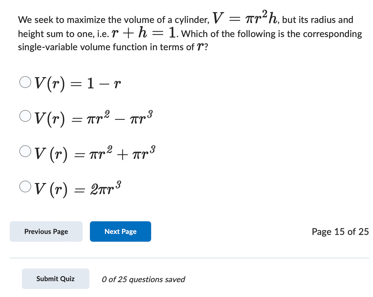 We seek to maximize the volume of a cylinder, V = πr²h, but its radius and
height sum to one, i.e. r + h = 1. Which of the following is the corresponding
single-variable volume function in terms of r?
-
OV (r) = 1 − r
OV(r) ·
-
Прг 3
пр2 - Прв
=πr'
= πr² + πr³
○V (r) = πr ²
OV
3
○V (r) = 2πr ³
Previous Page
Next Page
Submit Quiz
0 of 25 questions saved
Page 15 of 25