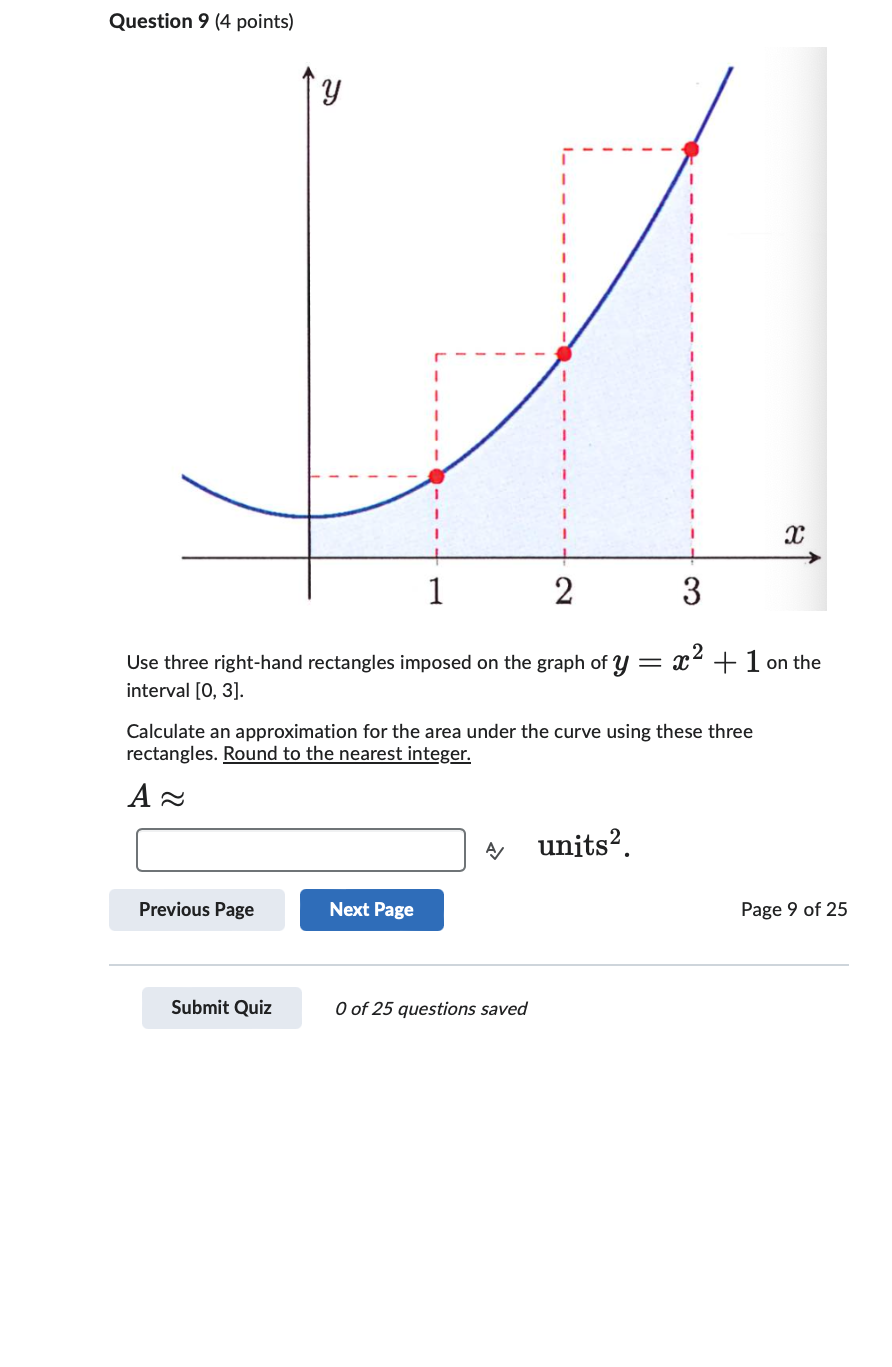 Question 9 (4 points)
У
х
1
2
3
Use three right-hand rectangles imposed on the graph of y = x2 + 1 on the
interval [0,3].
Calculate an approximation for the area under the curve using these three
rectangles. Round to the nearest integer.
А
units².
Previous Page
Next Page
Page 9 of 25
Submit Quiz
0 of 25 questions saved