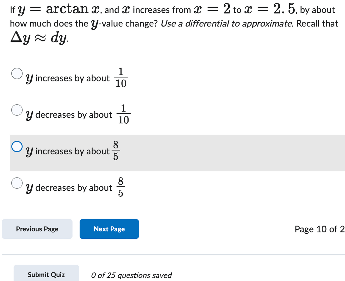 If y = arctan x, and x increases from x =
2 to x =
2.5, by about
how much does the y-value change? Use a differential to approximate. Recall that
Ay≈dy.
1
Y increases by about
10
1
y decreases by about
10
О
8
Y increases by about
00/20
5
y decreases by about
5
Previous Page
Next Page
Submit Quiz
0 of 25 questions saved
Page 10 of 2