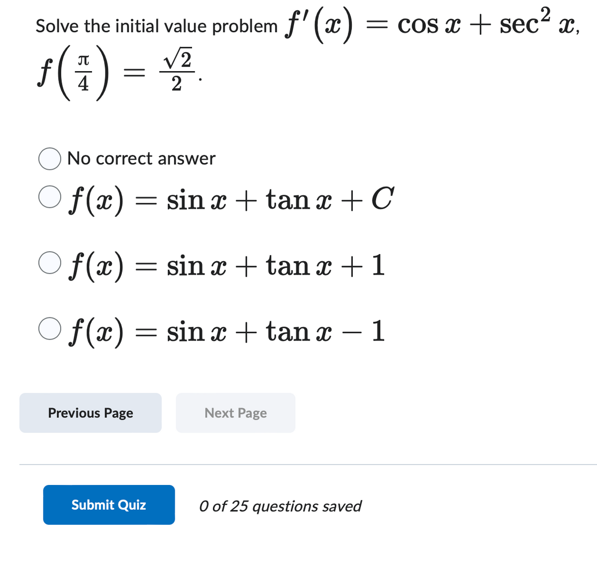 Solve
the initial value problem f'(x) = = cos x + sec² x,
ƒ ( 4 ) =
f()
√2
2.
No correct answer
f(x) =
-=
sin x tan x + C
f(x) = sinx + tan x + 1
Of(x) = sin x + tan x
-
1
Previous Page
Next Page
Submit Quiz
0 of 25 questions saved