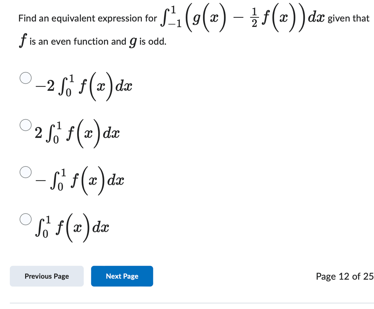 Find an equivalent expression for
f d x
dx given that
·√¹³₁ (9 (x) — — — ƒ (x))
f is an even function and 9 is odd.
-
- 2 √ J f ( x ) d x
○ 2 f f f ( x )
dx
○ - So f ( x ) d x
1
So f ( x ) dx
-
Previous Page
Next Page
Page 12 of 25