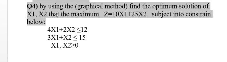 Q4) by using the (graphical method) find the optimum solution of
X1, X2 that the maximum Z=10X1+25X2 subject into constrain
below:
4X1+2X2 <12
3X1+X2 <15
X1, X220
