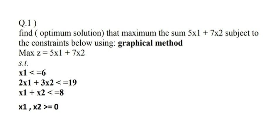 Q.1)
find ( optimum solution) that maximum the sum 5x1 + 7x2 subject to
the constraints below using: graphical method
Max z = 5x1 +7x2
s.t.
x1 <=6
2x1 + 3x2 <=19
x1 + x2 <=8
x1 , x2 >= 0
