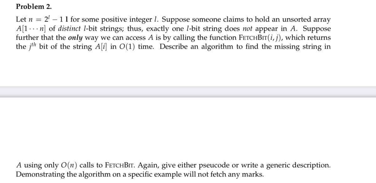 Problem 2.
21
- 11 for some positive integer 1. Suppose someone claims to hold an unsorted array
A[1 . .. n] of distinct l-bit strings; thus, exactly one l-bit string does not appear in A. Suppose
further that the only way we can access A is by calling the function FETCHBIT(i, j), which returns
the jth bit of the string A[i] in O(1) time. Describe an algorithm to find the missing string in
Let n =
A using only O(n) calls to FETCHBIT. Again, give either pseucode or write a generic description.
Demonstrating the algorithm on a specific example will not fetch any marks.
