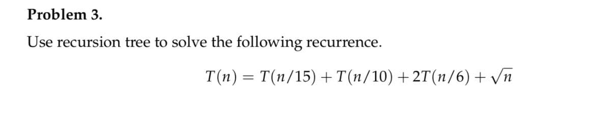 Problem 3.
Use recursion tree to solve the following recurrence.
T(n) = T(n/15) +T(n/10) +2T(n/6) + /n
