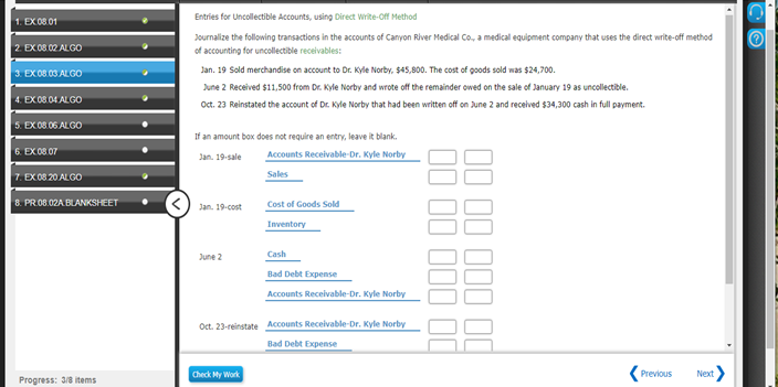 Entries for Uncollectible Accounts, using Direct Write-off Method
1. EX 08 01
Journalize the following transactions in the accounts of Canyon River Medical Co., a medical equipment company that uses the direct write-off method
of accounting for uncollectible receivables:
2 EX 08.02 ALGO
Jan. 19 Sold merchandise on account to Dr. Kyle Norby, $45,800. The cost of goods sold was $24,700.
3. EX08 03 ALGO
June 2 Received $11,500 from Dr. Kyle Norby and wrote off the remainder owed on the sale of January 19 as uncollectible.
4. EX 08 04 ALGO
Oct. 23 Reinstated the account of Dr. Kyle Norby that had been written off on June 2 and recelved $34,300 cash in full payment.
5. EX 08.06 ALGO
If an amount box does not require an entry, leave it blank.
Accounts Receivable-Dr. Kyle Norby
6. EX 0807
Jan. 19-sale
7. EX 08 20 ALGO
Sales
8. PR08.02A BLANKSHEET
Jan. 19-cost
Cost of Goods Sold
Inventory
June 2
Cash
Bad Debt Expense
Accounts Receivable-Dr. Kyle Norby
Oct. 23-reinstate Accounts Receivable-Dr. Kyle Norby
Bad Debt Expense
Check My Work
(Previous
Next>
Progress: 3/8 items
