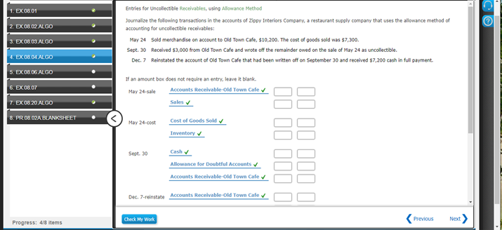 Entries for Uncollectible Receivables, using Alowance Method
1. EX.08.01
Journalize the following transactions in the accounts of Zippy Interiors Company, a restaurant supply company that uses the allowance method of
2 EX 08.02 ALGO
accounting for uncollectible recelvables:
3. EX.08.03 ALGO
May 24 Sold merdchandise on account to Old Town Cafe, $10,200. The cost of goods sold was $7,300.
Sept. 30 Received $3,000 from Old Town Cafe and wrote off the remainder owed on the sale of May 24 as uncollectible.
4. EX.08.04 ALGO
Dec. 7 Reinstated the account of Old Town Cafe that had been written off on September 30 and received $7,200 cash in full payment.
5. EX.08.06 ALGO
If an amount box does not require an entry, leave it blank.
Accounts Receivable-old Town Cafe
6. EX 08.07
May 24-sale
7. EX.08.20 ALGO
Sales v
8. PRO8.02A BLANKSHEET
Cost of Goods Sold v
Inventory v
May 24-cost
Sept. 30
Cash
Allowance for Doubtful Accounts
Accounts Receivable-old Town Cafe v
Dec. 7-reinstate Accounts Receivable-old Town Cafe
Check My Work
(Previous
Next>
Progress: 4/8 items
