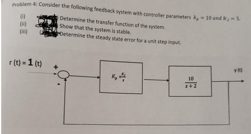 Problem 4: Consider the following feedback system with controller parameters k, = 10 and k 1=5.
%3D
(i)
Determine the transfer function of the system.
(ii)
Show that the system is stable.
Determine the steady state error for a unit step input.
(iii)
r (t) = 1 (t)
+
y (t)
K,
10
s+2
