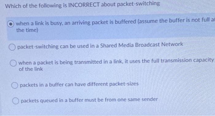 Which of the following is INCORRECT about packet-switching
when a link is busy, an arriving packet is buffered (assume the buffer is not full at
the time)
packet-switching can be used in a Shared Media Broadcast Network
O when a packet is being transmitted in a link, it uses the full transmission capacity
of the link
packets in a buffer can have different packet-sizes
O packets queued in a buffer must be from one same sender
