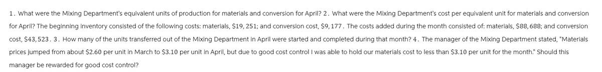 1. What were the Mixing Department's equivalent units of production for materials and conversion for April? 2. What were the Mixing Department's cost per equivalent unit for materials and conversion
for April? The beginning inventory consisted of the following costs: materials, $19, 251; and conversion cost, $9,177. The costs added during the month consisted of: materials, $88, 688; and conversion
cost, $43,523. 3. How many of the units transferred out of the Mixing Department in April were started and completed during that month? 4. The manager of the Mixing Department stated, "Materials
prices jumped from about $2.60 per unit in March to $3.10 per unit in April, but due to good cost control I was able to hold our materials cost to less than $3.10 per unit for the month." Should this
manager be rewarded for good cost control?