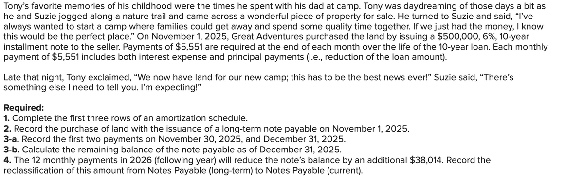 Tony's favorite memories of his childhood were the times he spent with his dad at camp. Tony was daydreaming of those days a bit as
he and Suzie jogged along a nature trail and came across a wonderful piece of property for sale. He turned to Suzie and said, "I've
always wanted to start a camp where families could get away and spend some quality time together. If we just had the money, I know
this would be the perfect place." On November 1, 2025, Great Adventures purchased the land by issuing a $500,000, 6%, 10-year
installment note to the seller. Payments of $5,551 are required at the end of each month over the life of the 10-year loan. Each monthly
payment of $5,551 includes both interest expense and principal payments (i.e., reduction of the loan amount).
Late that night, Tony exclaimed, "We now have land for our new camp; this has to be the best news ever!" Suzie said, "There's
something else I need to tell you. I'm expecting!"
Required:
1. Complete the first three rows of an amortization schedule.
2. Record the purchase of land with the issuance of a long-term note payable on November 1, 2025.
3-a. Record the first two payments on November 30, 2025, and December 31, 2025.
3-b. Calculate the remaining balance of the note payable as of December 31, 2025.
4. The 12 monthly payments in 2026 (following year) will reduce the note's balance by an additional $38,014. Record the
reclassification of this amount from Notes Payable (long-term) to Notes Payable (current).