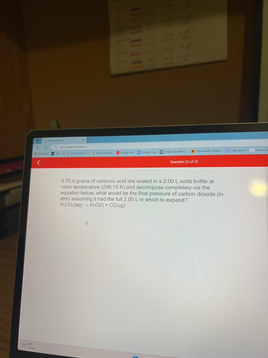 60°F
Cloudy
Aktiv Chemistry
C
KU Portal
<
https://app.101edu.co
D2L E Ch 1 Introduction... Aktiv Chemistry
|| | || || |||
Connect-Big
Google Docs CB Grade Calculator L
R Point Grade Calcula...
Question 22 of 25
If 70.0 grams of carbonic acid are sealed in a 2.00 L soda bottle at
room temperature (298.15 K) and decompose completely via the
equation below, what would be the final pressure of carbon dioxide (in
atm) assuming it had the full 2.00 L in which to expand?
H₂CO3(aq) → H₂O(l) + CO₂(g)
Class Search How to St