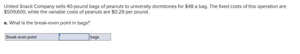 United Snack Company sells 40-pound bags of peanuts to university dormitories for $48 a bag. The fixed costs of this operation are
$509,600, while the variable costs of peanuts are $0.29 per pound.
a. What is the break-even point in bags?
Break-even point
bags