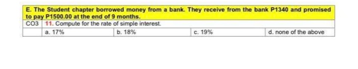 E. The Student chapter borrowed money from a bank. They receive from the bank P1340 and promised
to pay P1500.00 at the end of 9 months.
Co3 11. Compute for the rate of simple interest.
b. 18%
c. 19%
d. none of the above
a. 17%
