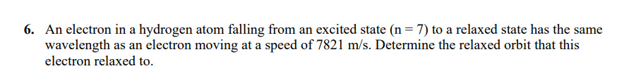 6. An electron in a hydrogen atom falling from an excited state (n = 7) to a relaxed state has the same
wavelength as an electron moving at a speed of 7821 m/s. Determine the relaxed orbit that this
electron relaxed to.
