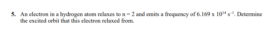 5. An electron in a hydrogen atom relaxes to n= 2 and emits a frequency of 6.169 x 1014 s-1. Determine
the excited orbit that this electron relaxed from.
