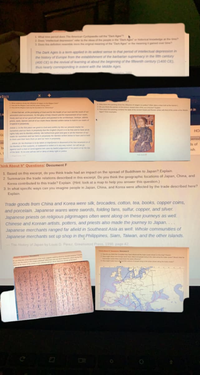 ## Exploring Historical Contexts: The Dark Ages and the Spread of Buddhism to Japan

### Understanding the Dark Ages
**Key Inquiry Questions:**
1. What time period does The American Cyclopaedia call the "Dark Ages"?
2. Does "intellectual depression" refer to the ideas of the people in the "Dark Ages" or the historical knowledge at the time?
3. Does this definition resemble more the original meaning of the "Dark Ages" or the meaning it gained over time?

**Definition:**
"The Dark Ages is a term applied in its widest sense to that period of intellectual depression in the history of Europe from the establishment of the barbarian supremacy in the fifth century (400 CE) to the revival of learning at about the beginning of the fifteenth century (1400 CE), thus nearly corresponding in extent with the Middle Ages."

### Examination of Historical Documents

#### Document Analysis: 
**Medieval Source**
- A document from a medieval period, discussing the role of the Church in societal governance and law:
  - **Quote**: "Know then that, at the prompting of God and for the health of your soul and the souls of your ancestors, the generality of the clergy think proper that you shall legitimize your assembly of free tenants it is agreed that no one shall disturb this agreement of the clergy, under penalty of excommunication."
  - **Discussion Points:**
    - The interplay between church decrees and laws of the land.
    - Role of the Church in exerting authority over feudal lords and their assemblies.

### Critical Thinking Questions: Document F
1. Based on this excerpt, do you think trade had an impact on the spread of Buddhism to Japan? Explain.
2. Summarize the trade relations described in this excerpt. Do you think the geographic locations of Japan, China, and Korea contributed to this trade? Explain. (Hint: look at a map to help you answer this question.)
3. In what specific ways can you imagine people in Japan, China, and Korea were affected by the trade described here? Explain.

#### Excerpt Analysis on Trade
**Trade Goods and Cultural Exchange**
- "Trade goods from China and Korea were silk, brocades, cotton, tea, books, copper coins, and porcelain. Japanese wares were swords, folding fans, sulfur, copper, and silver. Japanese priests on religious pilgrimages often went along on these journeys as well. Chinese and Korean artists, potters