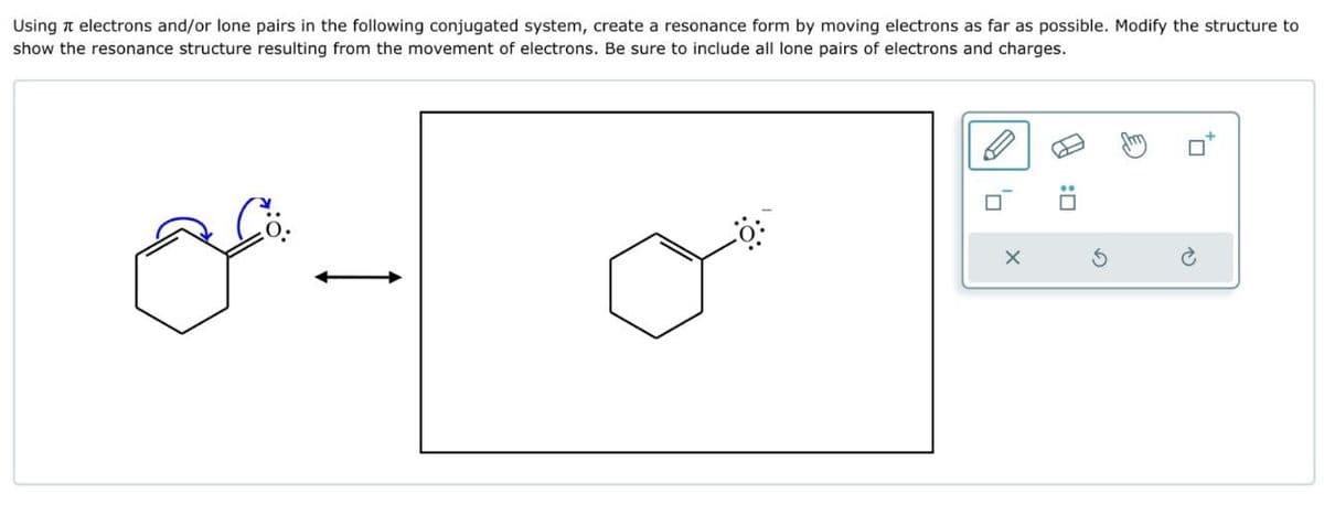 :□
X
G
Using
electrons and/or lone pairs in the following conjugated system, create a resonance form by moving electrons as far as possible. Modify the structure to
show the resonance structure resulting from the movement of electrons. Be sure to include all lone pairs of electrons and charges.