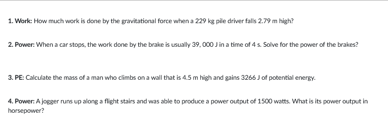 1. Work: How much work is done by the gravitational force when a 229 kg pile driver falls 2.79 m high?
2. Power: When a car stops, the work done by the brake is usually 39, 000 J in a time of 4 s. Solve for the power of the brakes?
3. PE: Calculate the mass of a man who climbs on a wall that is 4.5 m high and gains 3266 J of potential energy.
4. Power: A jogger runs up along a flight stairs and was able to produce a power output of 1500 watts. What is its power output in
horsepower?
