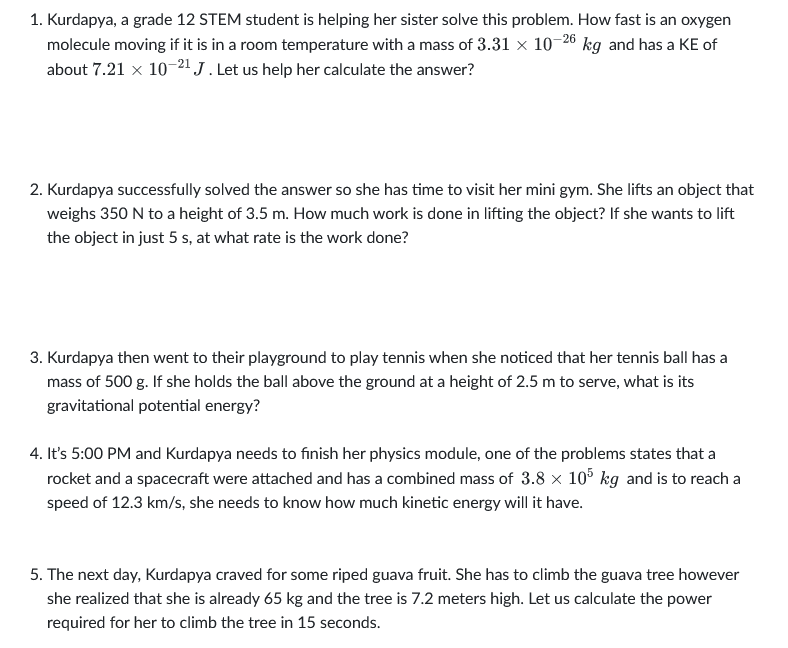 1. Kurdapya, a grade 12 STEM student is helping her sister solve this problem. How fast is an oxygen
molecule moving if it is in a room temperature with a mass of 3.31 x 10-26 kg and has a KE of
about 7.21 x 10-21 J . Let us help her calculate the answer?
2. Kurdapya successfully solved the answer so she has time to visit her mini gym. She lifts an object that
weighs 350 N to a height of 3.5 m. How much work is done in lifting the object? If she wants to lift
the object in just 5 s, at what rate is the work done?
3. Kurdapya then went to their playground to play tennis when she noticed that her tennis ball has a
mass of 500 g. If she holds the ball above the ground at a height of 2.5 m to serve, what is its
gravitational potential energy?
4. It's 5:00 PM and Kurdapya needs to finish her physics module, one of the problems states that a
rocket and a spacecraft were attached and has a combined mass of 3.8 x 105 kg and is to reach a
speed of 12.3 km/s, she needs to know how much kinetic energy will it have.
5. The next day, Kurdapya craved for some riped guava fruit. She has to climb the guava tree however
she realized that she is already 65 kg and the tree is 7.2 meters high. Let us calculate the power
required for her to climb the tree in 15 seconds.

