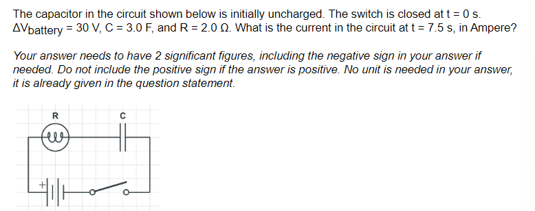 The capacitor in the circuit shown below is initially uncharged. The switch is closed at t = 0 s.
AVbattery = 30 V, C = 3.0 F, and R=2.0 Q. What is the current in the circuit at t = 7.5 s, in Ampere?
Your answer needs to have 2 significant figures, including the negative sign in your answer if
needed. Do not include the positive sign if the answer is positive. No unit is needed in your answer,
it is already given in the question statement.
R
ни