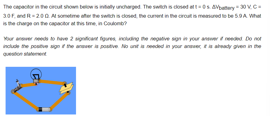 The capacitor in the circuit shown below is initially uncharged. The switch is closed at t=0 s. AVbattery = 30 V, C =
3.0 F, and R = 2.0 Q. At sometime after the switch is closed, the current in the circuit is measured to be 5.9 A. What
is the charge on the capacitor at this time, in Coulomb?
Your answer needs to have 2 significant figures, including the negative sign in your answer if needed. Do not
include the positive sign if the answer is positive. No unit is needed in your answer, it is already given in the
question statement.
CH