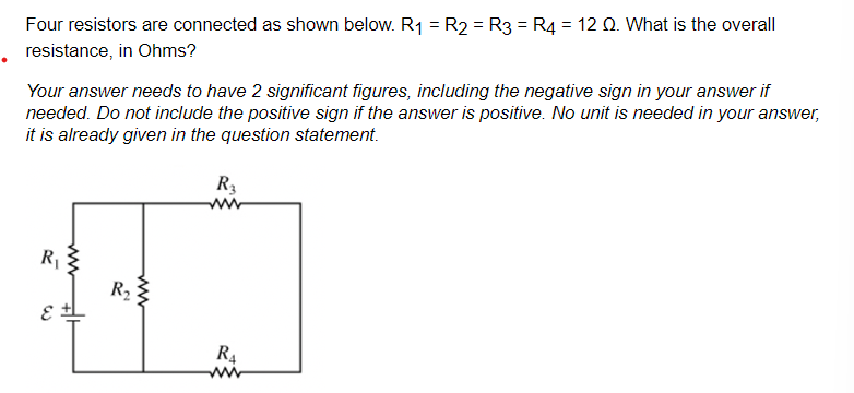 Four resistors are connected as shown below. R₁ = R2 = R3 = R4 = 12 Q. What is the overall
resistance, in Ohms?
Your answer needs to have 2 significant figures, including the negative sign in your answer if
needed. Do not include the positive sign if the answer is positive. No unit is needed in your answer,
it is already given in the question statement.
R₁
E
www
ww
R₂:
R3
ww
R₁