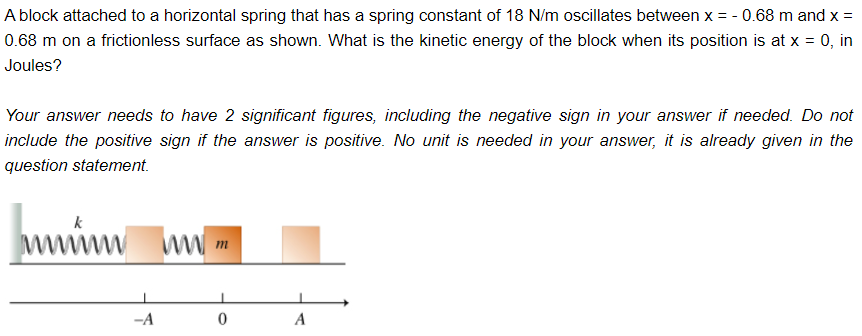 A block attached to a horizontal spring that has a spring constant of 18 N/m oscillates between x = -0.68 m and x =
0.68 m on a frictionless surface as shown. What is the kinetic energy of the block when its position is at x = 0, in
Joules?
Your answer needs to have 2 significant figures, including the negative sign in your answer if needed. Do not
include the positive sign if the answer is positive. No unit is needed in your answer, it is already given in the
question statement.
wwwww
-A
www.m
0
A