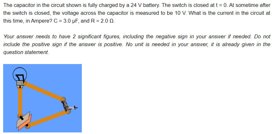 The capacitor in the circuit shown is fully charged by a 24 V battery. The switch is closed at t = 0. At sometime after
the switch is closed, the voltage across the capacitor is measured to be 10 V. What is the current in the circuit at
this time, in Ampere? C = 3.0 µF, and R = 2.0 02.
Your answer needs to have 2 significant figures, including the negative sign in your answer if needed. Do not
include the positive sign if the answer is positive. No unit is needed in your answer, it is already given in the
question statement.
Cil