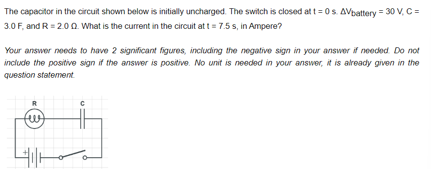 The capacitor in the circuit shown below is initially uncharged. The switch is closed at t = 0 s. AVbattery = 30 V, C =
3.0 F, and R = 2.0 Q. What is the current in the circuit at t = 7.5 s, in Ampere?
Your answer needs to have 2 significant figures, including the negative sign in your answer if needed. Do not
include the positive sign if the answer is positive. No unit is needed in your answer, it is already given in the
question statement.
R
HIH