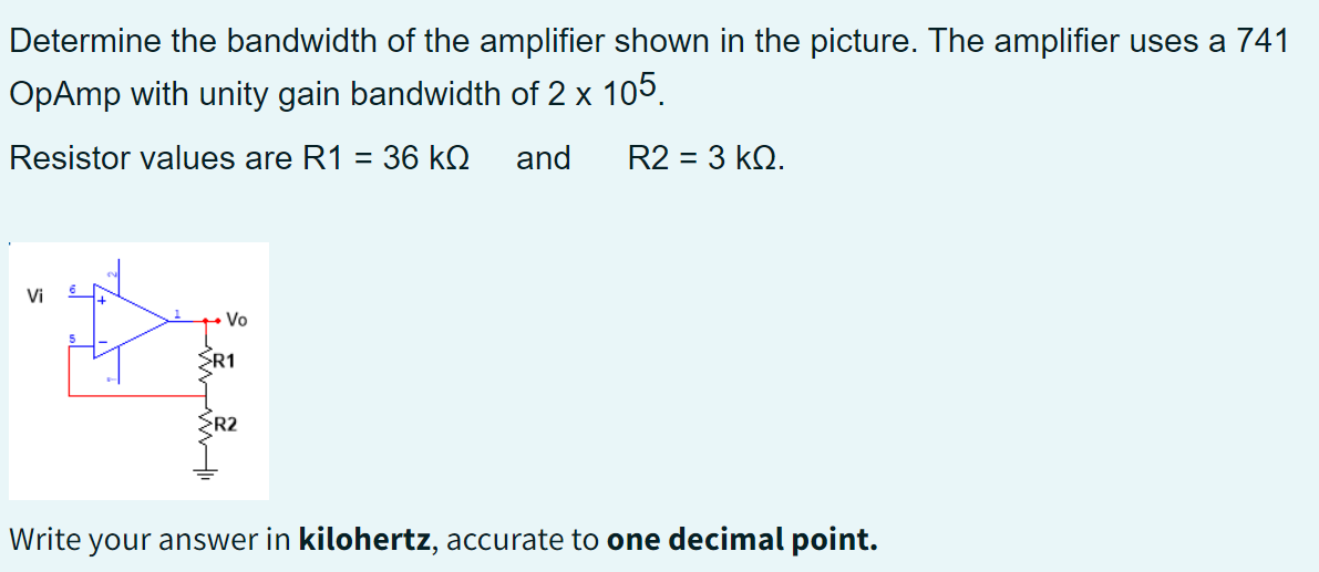 Determine the bandwidth of the amplifier shown in the picture. The amplifier uses a 741
OpAmp with unity gain bandwidth of 2 x 105.
Resistor values are R1 = 36 kQ and R2 = 3 KQ.
Vi
Vo
RE
SR1
R2
Write your answer in kilohertz, accurate to one decimal point.