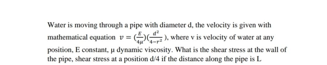 Water is moving through a pipe with diameter d, the velocity is given with
mathematical equation v =
( ), where v is velocity of water at any
position, E constant, µ dynamic viscosity. What is the shear stress at the wall of
the pipe, shear stress at a position d/4 if the distance along the pipe is L
