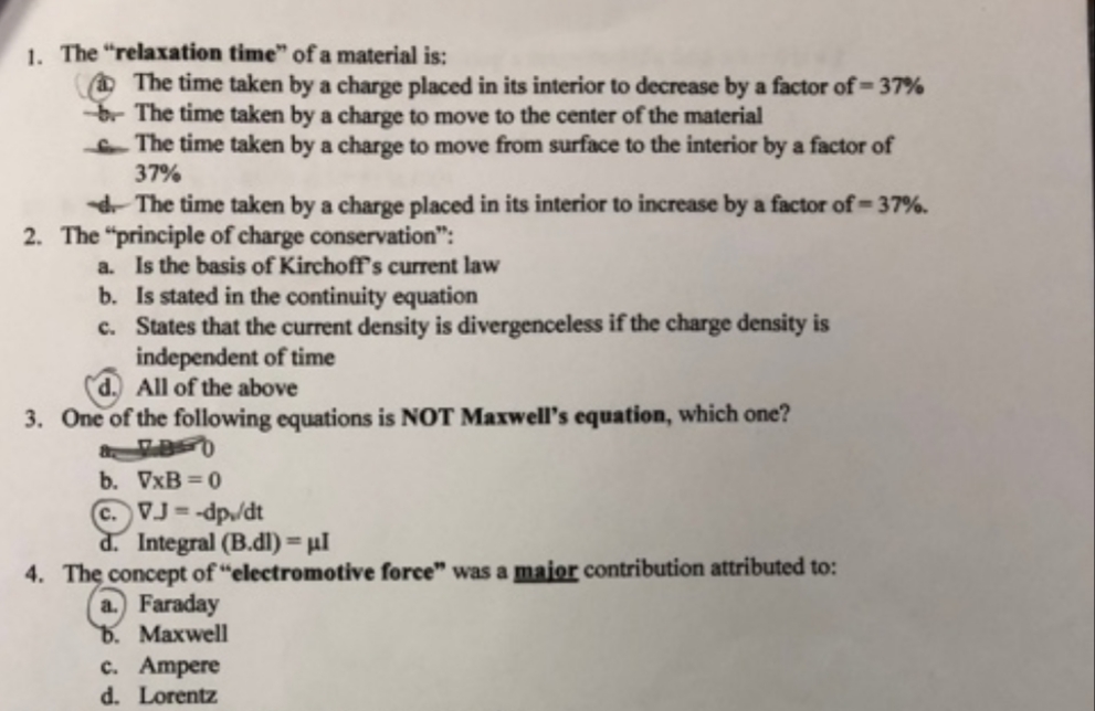 1. The "relaxation time" of a material is:
O The time taken by a charge placed in its interior to decrease by a factor of=37%
br The time taken by a charge to move to the center of the material
The time taken by a charge to move from surface to the interior by a factor of
37%
d The time taken by a charge placed in its interior to increase by a factor of
The "principle of charge conservation":
a. Is the basis of Kirchoff's current law
b. Is stated in the continuity equation
c. States that the current density is divergenceless if the charge density is
independent of time
All of the above
37%.
2.
One of the following equations is NOT Maxwell's equation, which one?
3.
b. VxB = 0
C. VJ = -dp/dt
d. Integral (B.dl) = µl
4. The concept of “electromotive force" was a maior contribution attributed to:
a. Faraday
b. Maxwell
c. Ampere
d. Lorentz
