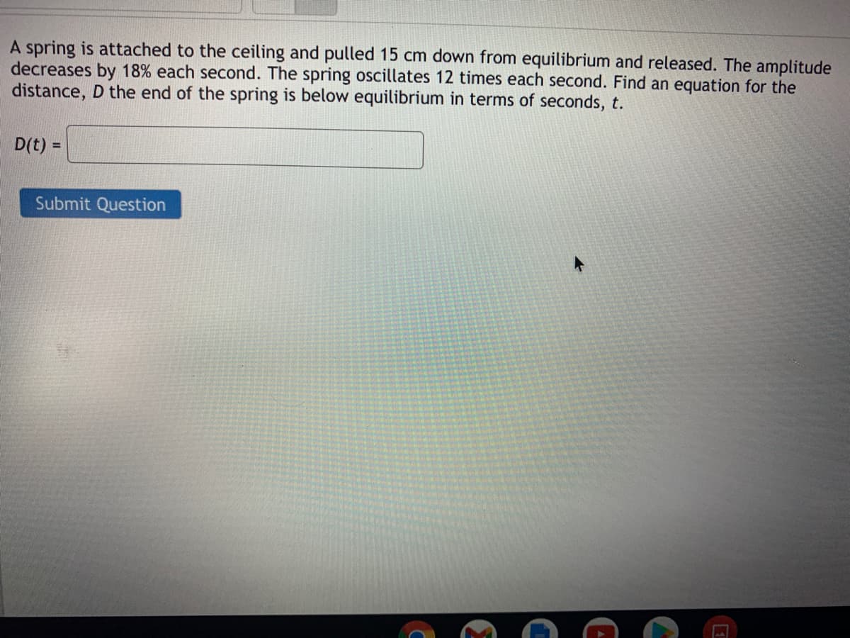 A spring is attached to the ceiling and pulled 15 cm down from equilibrium and released. The amplitude
decreases by 18% each second. The spring oscillates 12 times each second. Find an equation for the
distance, D the end of the spring is below equilibrium in terms of seconds, t.
D(t) =
%3D
Submit Question
