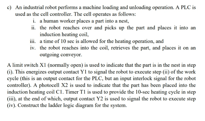 c) An industrial robot performs a machine loading and unloading operation. A PLC is
used as the cell controller. The cell operates as follows:
i. a human worker places a part into a nest,
ii. the robot reaches over and picks up the part and places it into an
induction heating coil,
iii. a time of 10 sec is allowed for the heating operation, and
iv. the robot reaches into the coil, retrieves the part, and places it on an
outgoing conveyor.
A limit switch X1 (normally open) is used to indicate that the part is in the nest in step
(i). This energizes output contact Y1 to signal the robot to execute step (ii) of the work
cycle (this is an output contact for the PLC, but an input interlock signal for the robot
controller). A photocell X2 is used to indicate that the part has been placed into the
induction heating coil C1. Timer T1 is used to provide the 10-sec heating cycle in step
(iii), at the end of which, output contact Y2 is used to signal the robot to execute step
(iv). Construct the ladder logic diagram for the system.
