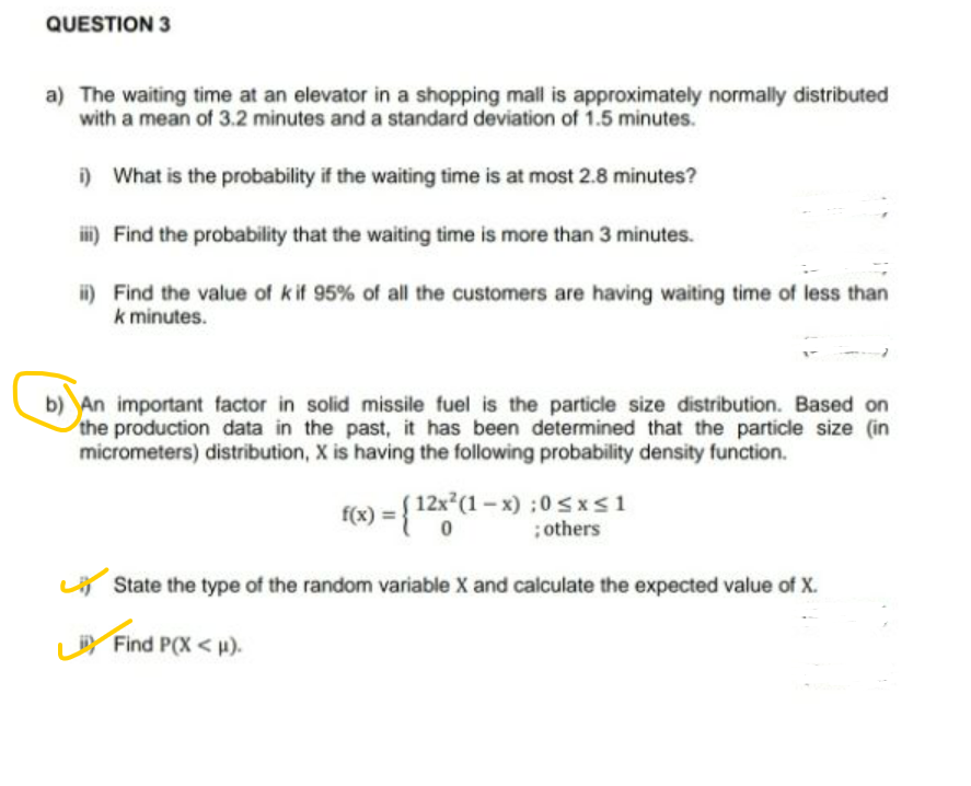 QUESTION 3
a) The waiting time at an elevator in a shopping mall is approximately normally distributed
with a mean of 3.2 minutes and a standard deviation of 1.5 minutes.
i) What is the probability if the waiting time is at most 2.8 minutes?
i) Find the probability that the waiting time is more than 3 minutes.
i) Find the value of kif 95% of all the customers are having waiting time of less than
k minutes.
b) An important factor in solid missile fuel is the particle size distribution. Based on
the production data in the past, it has been determined that the particle size (in
micrometers) distribution, X is having the following probability density function.
f(x) = { 12x*(1 – x) :0 sxs1
; others
LA State the type of the random variable X and calculate the expected value of X.
LY
Find P(X < H).
