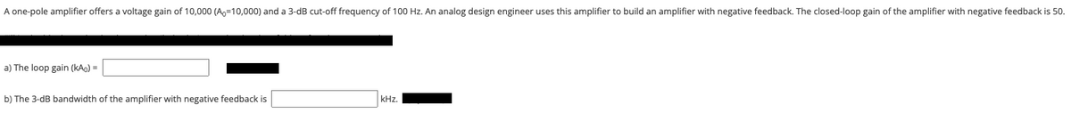 A one-pole amplifier offers a voltage gain of 10,000 (Ao=10,000) and a 3-dB cut-off frequency of 100 Hz. An analog design engineer uses this amplifier to build an amplifier with negative feedback. The closed-loop gain of the amplifier with negative feedback is 50.
a) The loop gain (kAo) =
b) The 3-dB bandwidth of the amplifier with negative feedback is
kHz.
