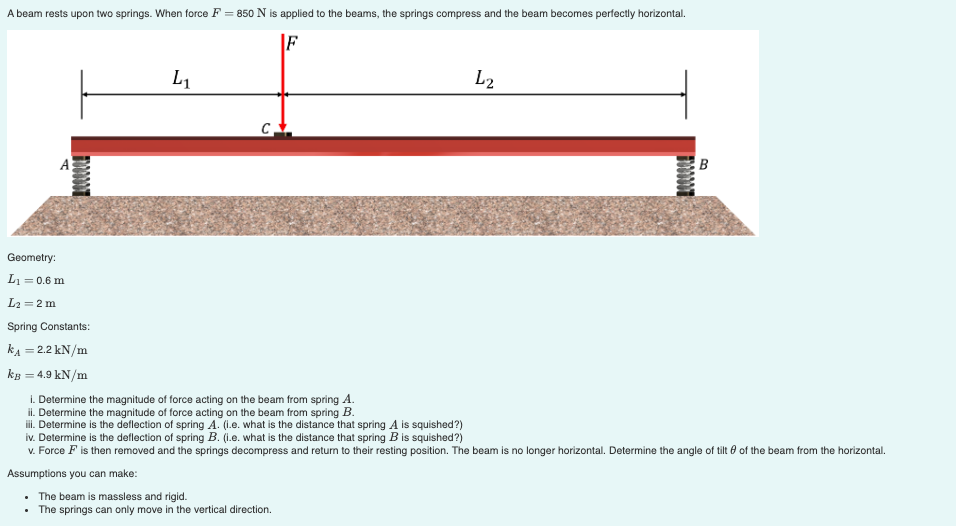 A beam rests upon two springs. When force F = 850 N is applied to the beams, the springs compress and the beam becomes perfectly horizontal.
F
L1
L2
B
Geometry:
L1 = 0.6 m
L2 = 2 m
Spring Constants:
kA = 2.2 kN/m
kg = 4.9 kN/m
%3D
i. Determine the magnitude of force acting on the beam from spring A.
il. Determine the magnitude of force acting on the beam from spring B.
i. Determine is the deflection of spring A. (1.e. what is the distance that spring A is squished?)
iv. Determine is the deflection of spring B. (i.e. what is the distance that spring B is squished?)
v. Force F is then removed and the springs decompress and return to their resting position. The beam is no longer horizontal. Determine the angle of tilt e of the beam from the horizontal.
Assumptions you can make:
• The beam is massless and rigid.
• The springs can only move in the vertical direction.
