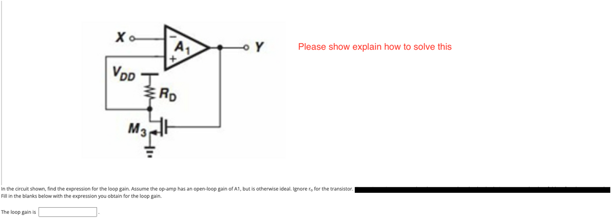 Please show explain how to solve this
A1
VDD
VpD T
RD
M3
In the circuit shown, find the expression for the loop gain. Assume the op-amp has an open-loop gain of A1, but is otherwise ideal. Ignore r, for the transistor.
Fill in the blanks below with the expression you obtain for the loop gain.
The loop gain is
